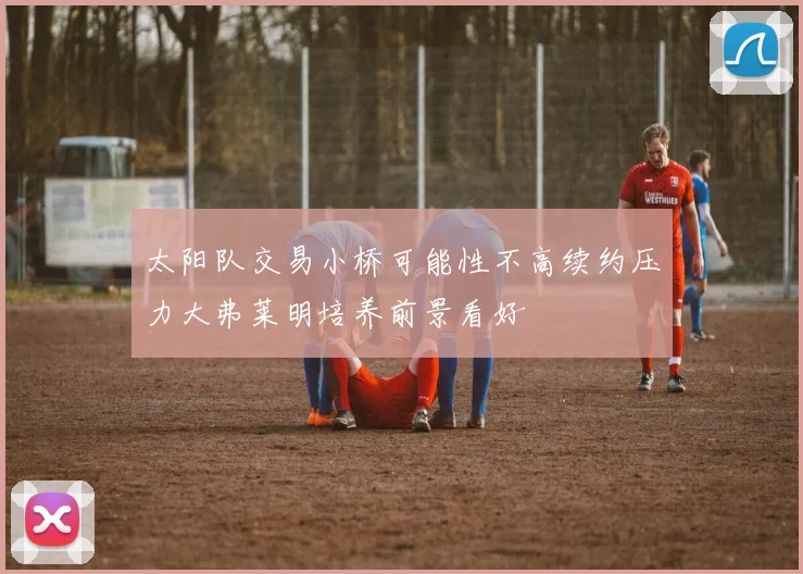 太阳队交易小桥可能性不高续约压力大弗莱明培养前景看好