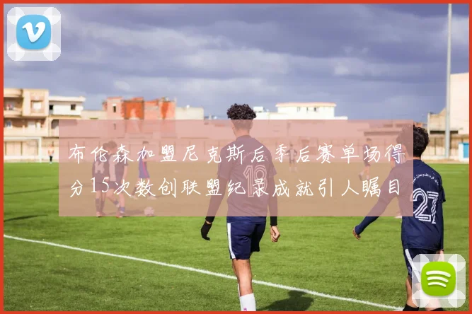 布伦森加盟尼克斯后季后赛单场得分15次数创联盟纪录成就引人瞩目