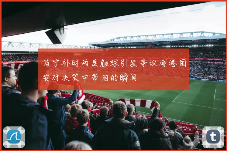 马宁补时两度触球引发争议海港国安对决笑中带泪的瞬间