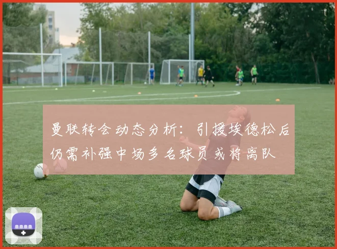 曼联转会动态分析：引援埃德松后仍需补强中场多名球员或将离队