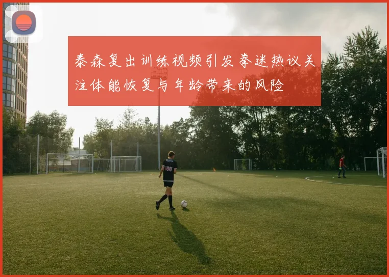 泰森复出训练视频引发拳迷热议关注体能恢复与年龄带来的风险