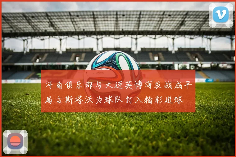 河南俱乐部与大连英博海发战成平局古斯塔沃为球队打入精彩进球