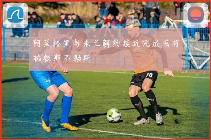 阿莱格里与米兰解约接近完成或将执教那不勒斯