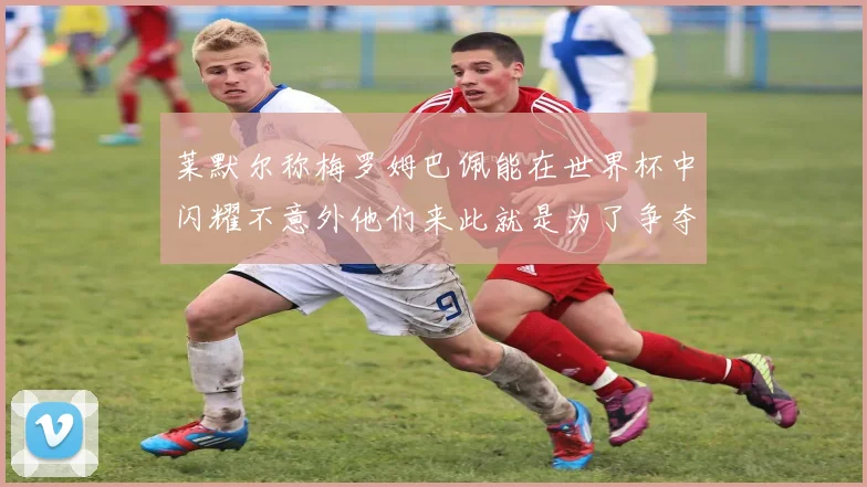 莱默尔称梅罗姆巴佩能在世界杯中闪耀不意外他们来此就是为了争夺最佳球员