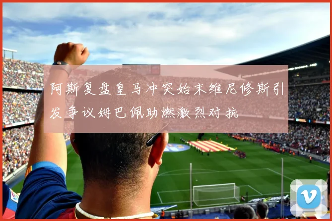 阿斯复盘皇马冲突始末维尼修斯引发争议姆巴佩助燃激烈对抗