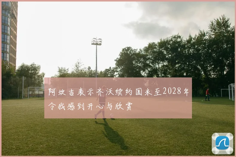 阿坎吉表示齐沃续约国米至2028年令我感到开心与欣赏