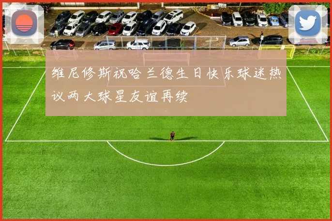维尼修斯祝哈兰德生日快乐球迷热议两大球星友谊再续