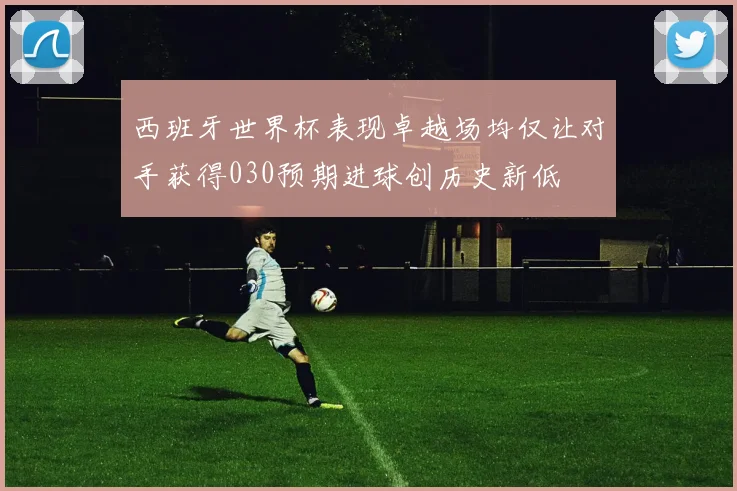 西班牙世界杯表现卓越场均仅让对手获得030预期进球创历史新低