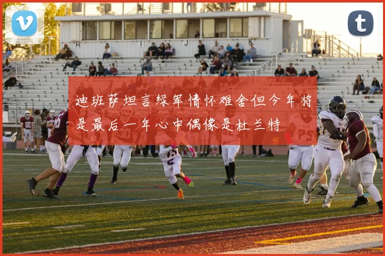 迪班萨坦言绿军情怀难舍但今年将是最后一年心中偶像是杜兰特