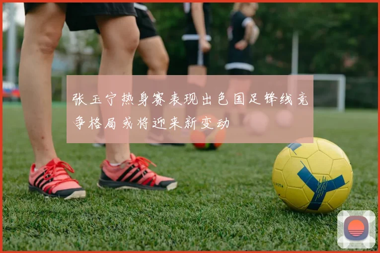 张玉宁热身赛表现出色国足锋线竞争格局或将迎来新变动