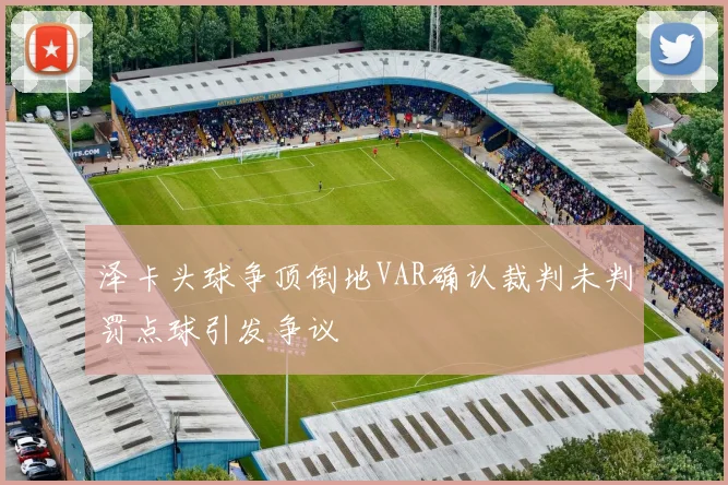 泽卡头球争顶倒地VAR确认裁判未判罚点球引发争议