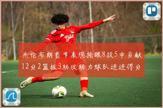 杰伦布朗首节表现抢眼8投5中贡献12分2篮板3助攻助力球队连连得分