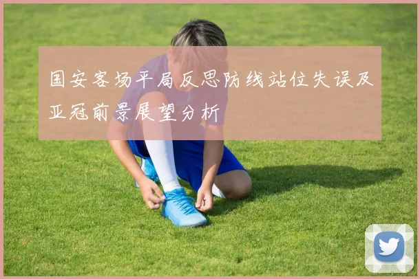 国安客场平局反思防线站位失误及亚冠前景展望分析