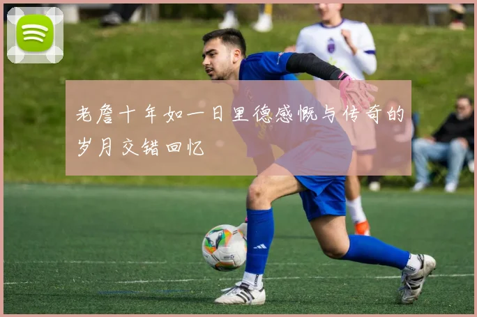 老詹十年如一日里德感慨与传奇的岁月交错回忆