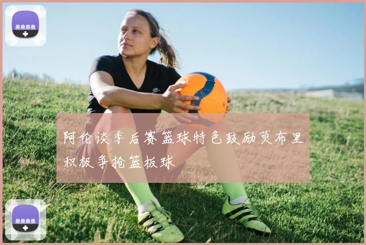 阿伦谈季后赛篮球特色鼓励莫布里积极争抢篮板球