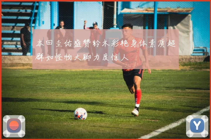 本田圭佑盛赞铃木彩艳身体素质超群如怪物大脚力度惊人