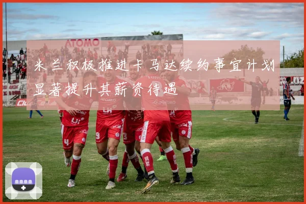 米兰积极推进卡马达续约事宜计划显著提升其薪资待遇