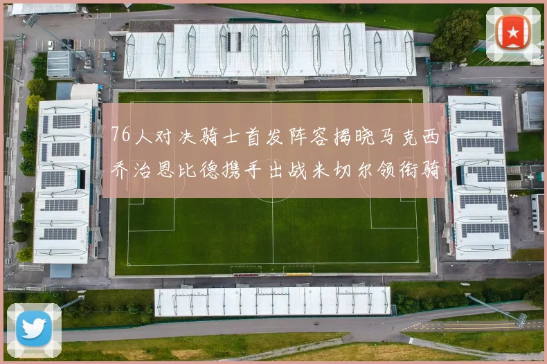 76人对决骑士首发阵容揭晓马克西乔治恩比德携手出战米切尔领衔骑士