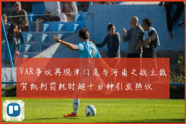 VAR争议再现津门虎与河南之战主裁贺凯判罚耗时超十分钟引发热议