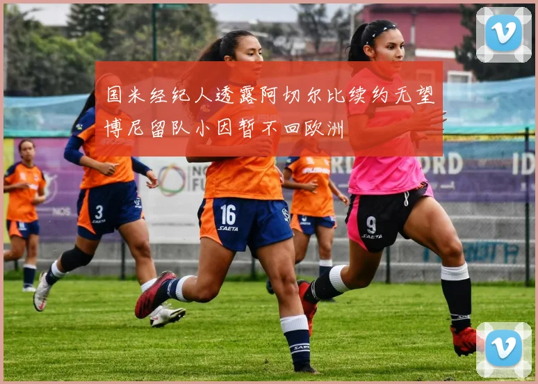 国米经纪人透露阿切尔比续约无望博尼留队小因暂不回欧洲