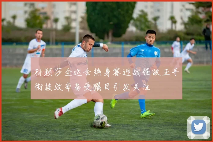 孙颖莎全运会热身赛迎战强敌正手衔接效率备受瞩目引发关注