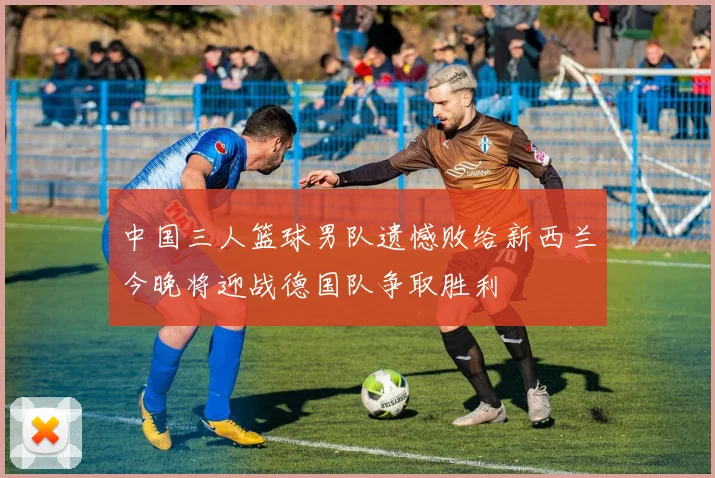 中国三人篮球男队遗憾败给新西兰今晚将迎战德国队争取胜利