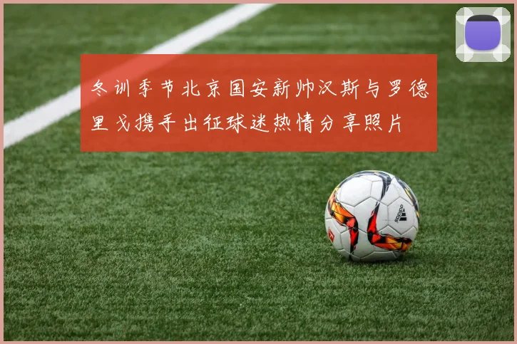 冬训季节北京国安新帅汉斯与罗德里戈携手出征球迷热情分享照片