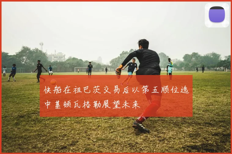 快船在祖巴茨交易后以第五顺位选中基顿瓦格勒展望未来